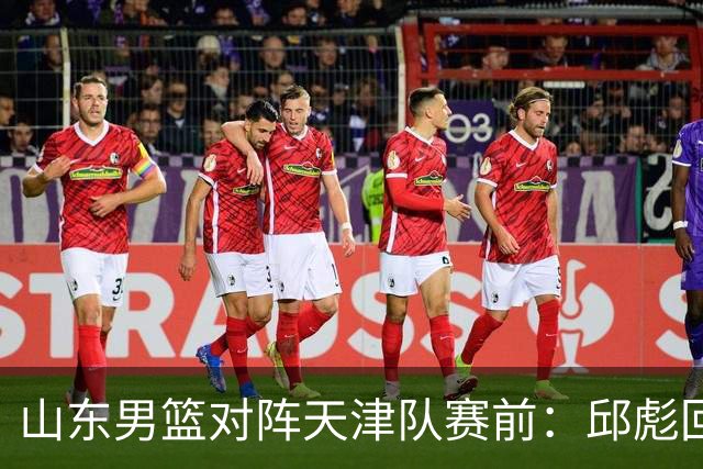 山东男篮对阵天津队赛前：邱彪回应首发用人