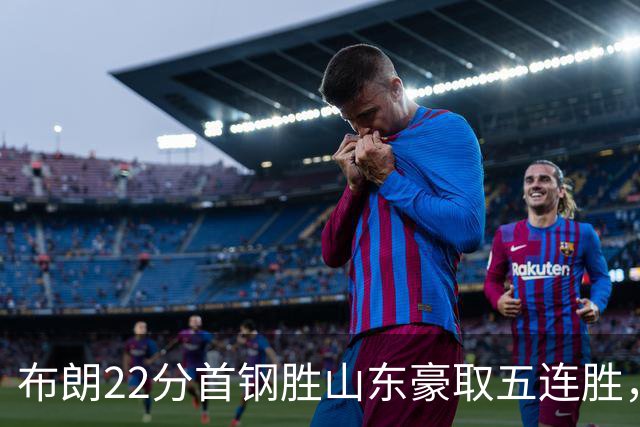 布朗22分首钢胜山东豪取五连胜，班顿1分离队倒计时