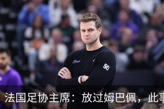 法国足协主席：放过姆巴佩，此事应到此为止，毕竟那番话并非他本意