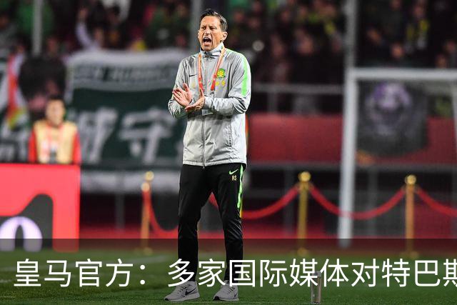 皇马官方：多家国际媒体对特巴斯的言论感到愤怒，纷纷呼吁他辞职