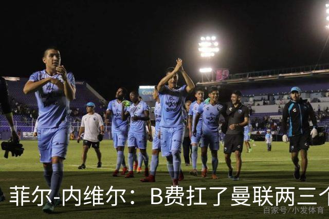 菲尔-内维尔：B费扛了曼联两三个赛季，我觉得他受了委屈