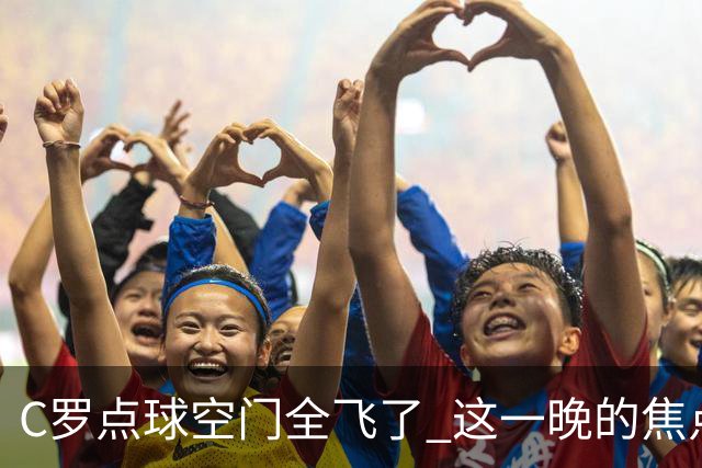 C罗点球空门全飞了 这一晚的焦点让给菲利克斯 葡媒阴阳怪气