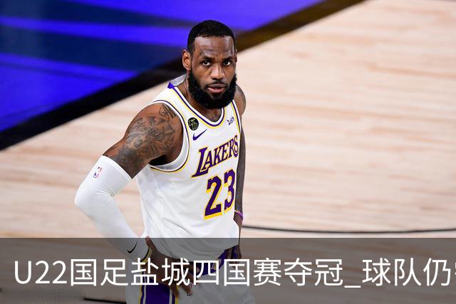 U22国足盐城四国赛夺冠 球队仍需进一步磨合